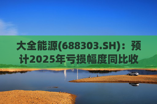 大全能源(688303.SH)：预计2025年亏损幅度同比收窄52.17%到63.21%