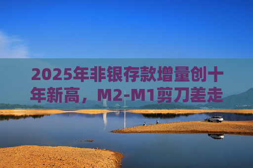 2025年非银存款增量创十年新高，M2-M1剪刀差走阔不改资金活化趋势