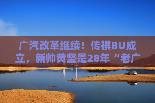 广汽改革继续！传祺BU成立，新帅黄坚是28年“老广汽”