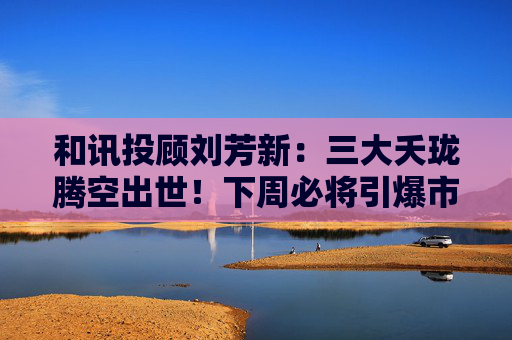 和讯投顾刘芳新：三大夭珑腾空出世！下周必将引爆市场！