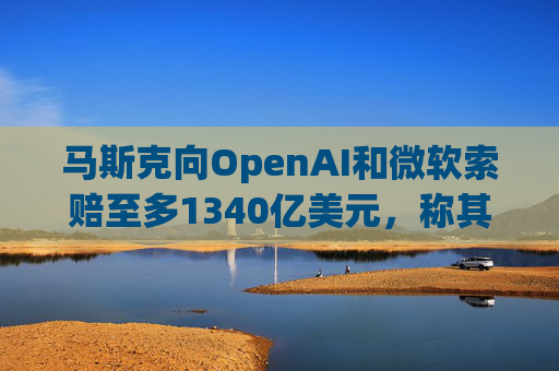 马斯克向OpenAI和微软索赔至多1340亿美元，称其“不当获利”