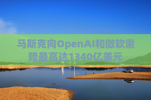 马斯克向OpenAI和微软索赔最高达1340亿美元
