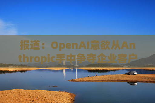 报道：OpenAI意欲从Anthropic手中争夺企业客户