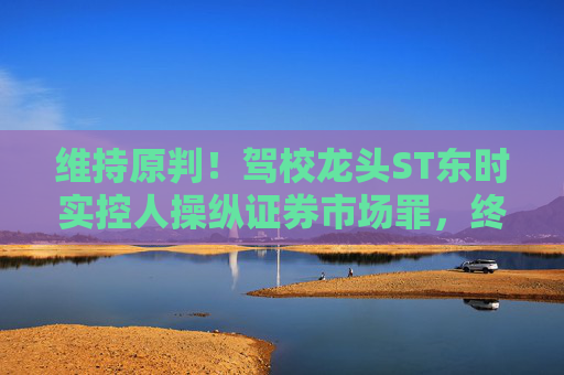 维持原判！驾校龙头ST东时实控人操纵证券市场罪，终审裁定  第1张