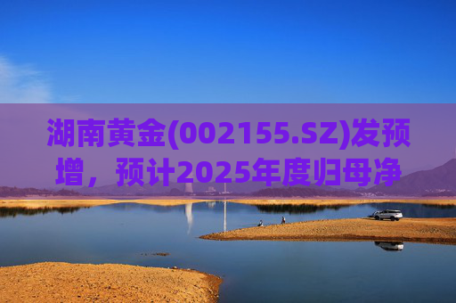 湖南黄金(002155.SZ)发预增，预计2025年度归母净利润12.7亿元至16.08亿元，同比增长50%-90%