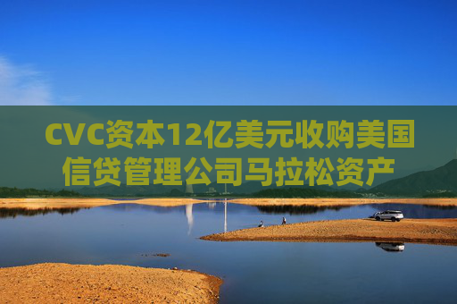 CVC资本12亿美元收购美国信贷管理公司马拉松资产