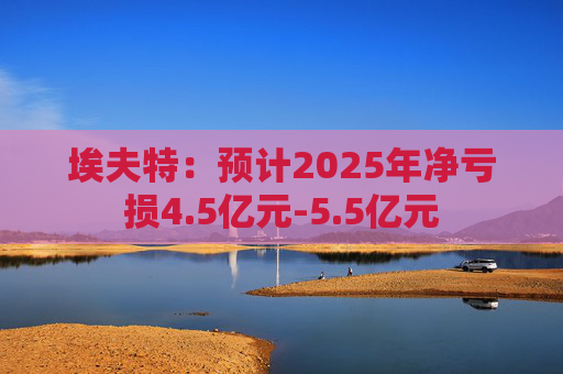 埃夫特：预计2025年净亏损4.5亿元-5.5亿元