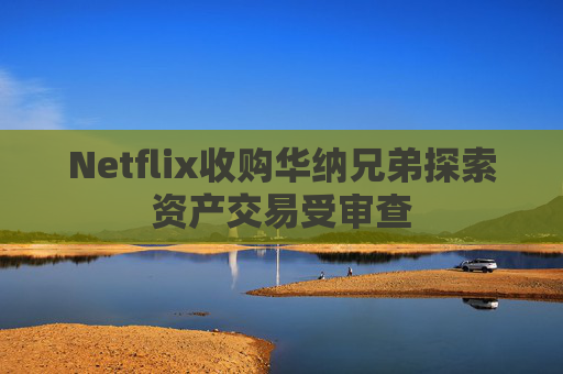 Netflix收购华纳兄弟探索资产交易受审查