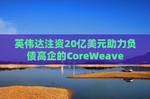 英伟达注资20亿美元助力负债高企的CoreWeave