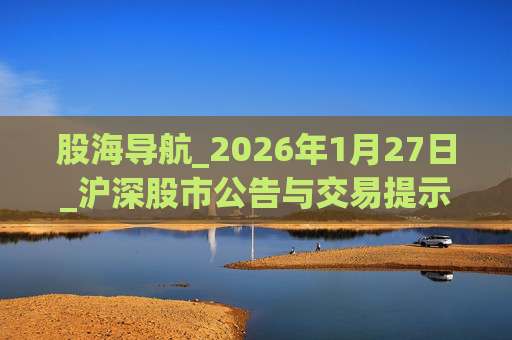 股海导航_2026年1月27日_沪深股市公告与交易提示