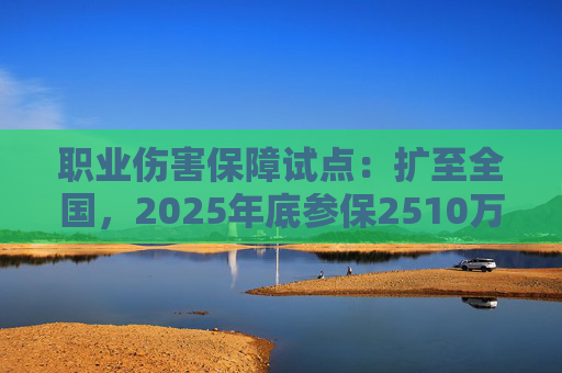 职业伤害保障试点：扩至全国，2025年底参保2510万人