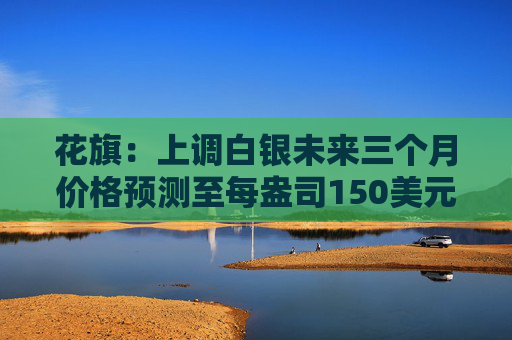 花旗：上调白银未来三个月价格预测至每盎司150美元