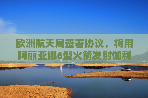 欧洲航天局签署协议，将用阿丽亚娜6型火箭发射伽利略卫星