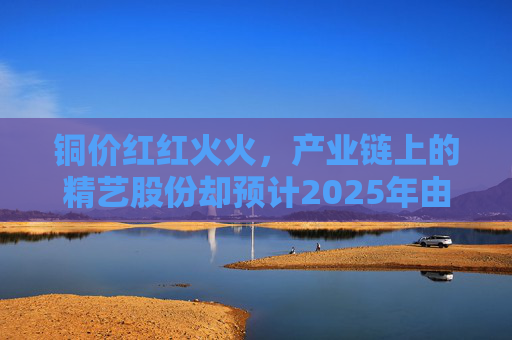 铜价红红火火，产业链上的精艺股份却预计2025年由盈转亏