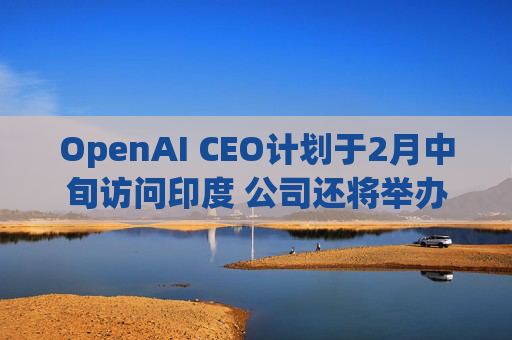 OpenAI CEO计划于2月中旬访问印度 公司还将举办闭门会