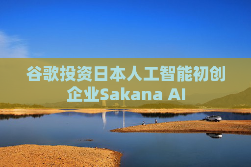 谷歌投资日本人工智能初创企业Sakana AI
