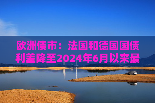 欧洲债市：法国和德国国债利差降至2024年6月以来最低