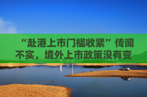 “赴港上市门槛收紧”传闻不实，境外上市政策没有变化