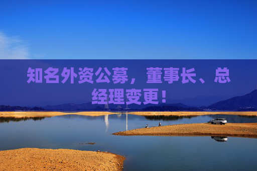 知名外资公募，董事长、总经理变更！