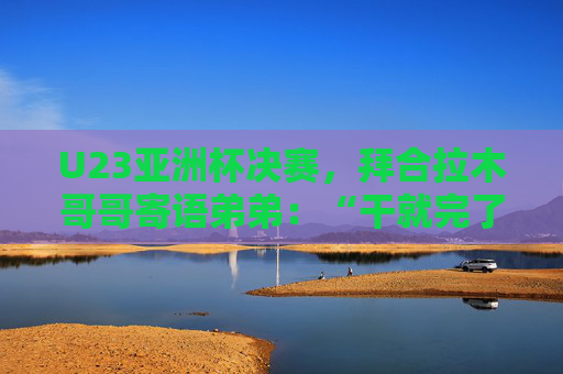 U23亚洲杯决赛，拜合拉木哥哥寄语弟弟：“干就完了，别害怕”