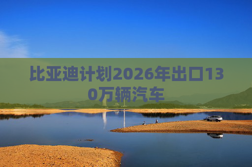 比亚迪计划2026年出口130万辆汽车