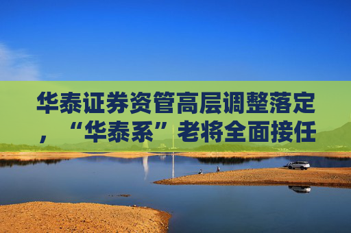 华泰证券资管高层调整落定，“华泰系”老将全面接任