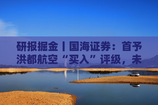 研报掘金丨国海证券：首予洪都航空“买入”评级，未来几年业绩弹性或较大