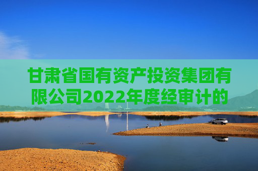 甘肃省国有资产投资集团有限公司2022年度经审计的合并及母公司财务报告