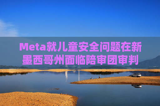 Meta就儿童安全问题在新墨西哥州面临陪审团审判