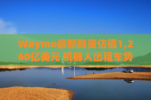 Waymo最新融资估值1,260亿美元 机器人出租车势头强劲