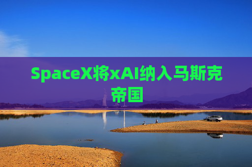 SpaceX将xAI纳入马斯克帝国