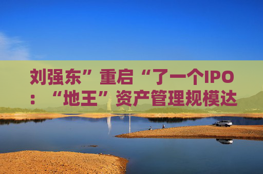 刘强东”重启“了一个IPO：“地王”资产管理规模达1215亿元！