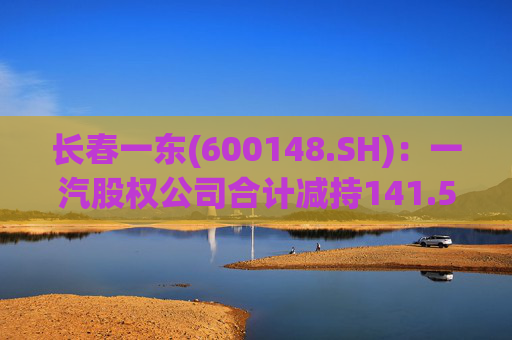长春一东(600148.SH)：一汽股权公司合计减持141.51万股公司股份，本次减持计划已实施完毕