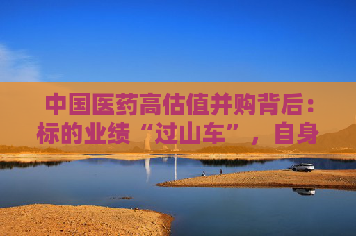 中国医药高估值并购背后：标的业绩“过山车”，自身业绩连年滑坡