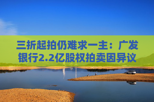 三折起拍仍难求一主:广发银行2.2亿股权拍卖因异议“紧急刹车” 第1张 三折起拍仍难求一主:广发银行2.2亿股权拍卖因异议“紧急刹车” 第1张