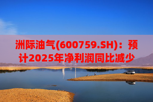 洲际油气(600759.SH)：预计2025年净利润同比减少69.24%到78.47%