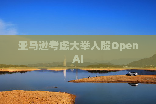 亚马逊考虑大举入股OpenAI