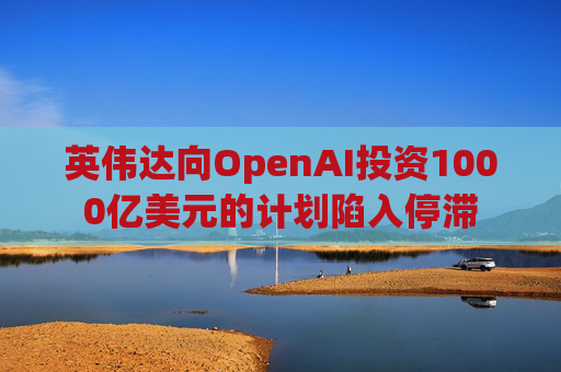 英伟达向OpenAI投资1000亿美元的计划陷入停滞