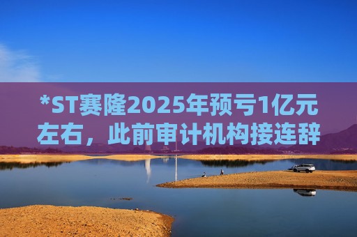 *ST赛隆2025年预亏1亿元左右，此前审计机构接连辞任引独董发函督促