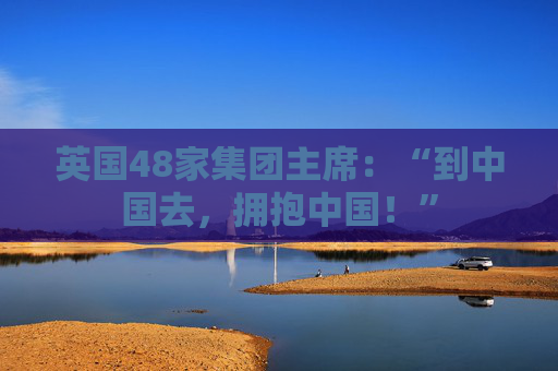 英国48家集团主席：“到中国去，拥抱中国！”