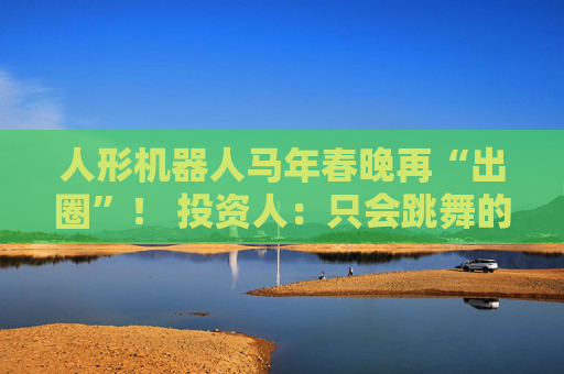 人形机器人马年春晚再“出圈”！ 投资人：只会跳舞的不投了 三条技术路线并行竞速，机器人要为场景落地