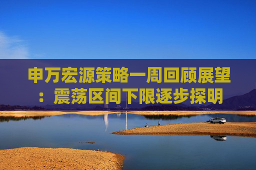 申万宏源策略一周回顾展望：震荡区间下限逐步探明