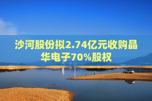 沙河股份拟2.74亿元收购晶华电子70%股权