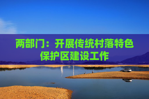 两部门：开展传统村落特色保护区建设工作