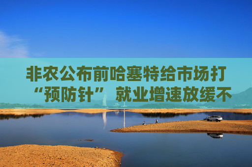 非农公布前哈塞特给市场打“预防针” 就业增速放缓不等于经济降温