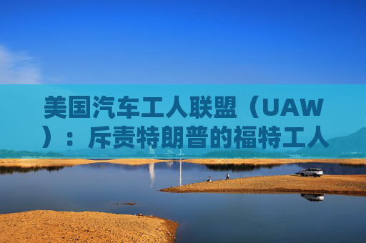 美国汽车工人联盟（UAW）：斥责特朗普的福特工人保留了工作，没有受到纪律处分  第1张