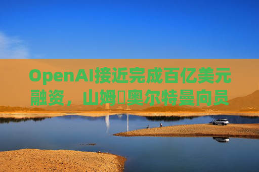OpenAI接近完成百亿美元融资，山姆・奥尔特曼向员工透露ChatGPT增长再度提速