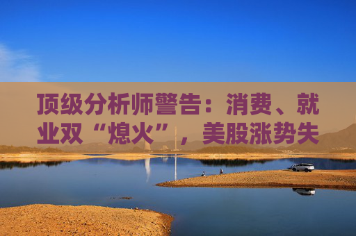 顶级分析师警告：消费、就业双“熄火”，美股涨势失真