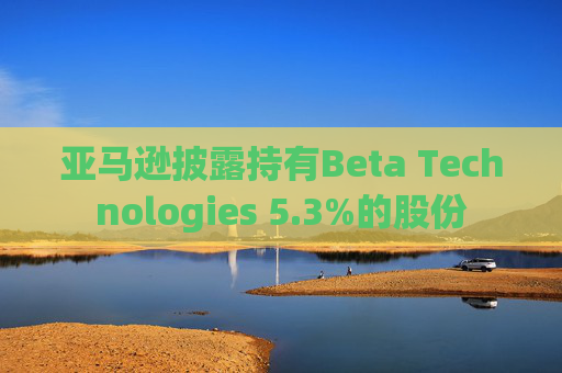 亚马逊披露持有Beta Technologies 5.3%的股份
