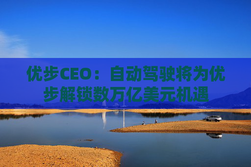 优步CEO：自动驾驶将为优步解锁数万亿美元机遇
